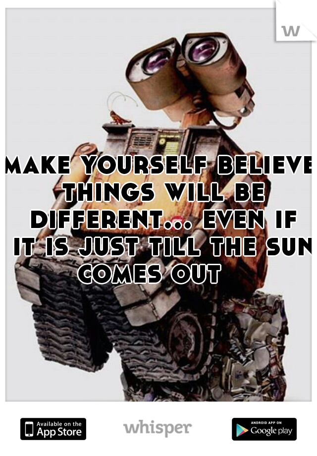 make yourself believe things will be different... even if it is just till the sun comes out   