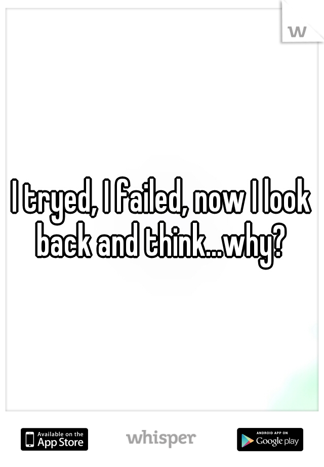 I tryed, I failed, now I look back and think...why? 