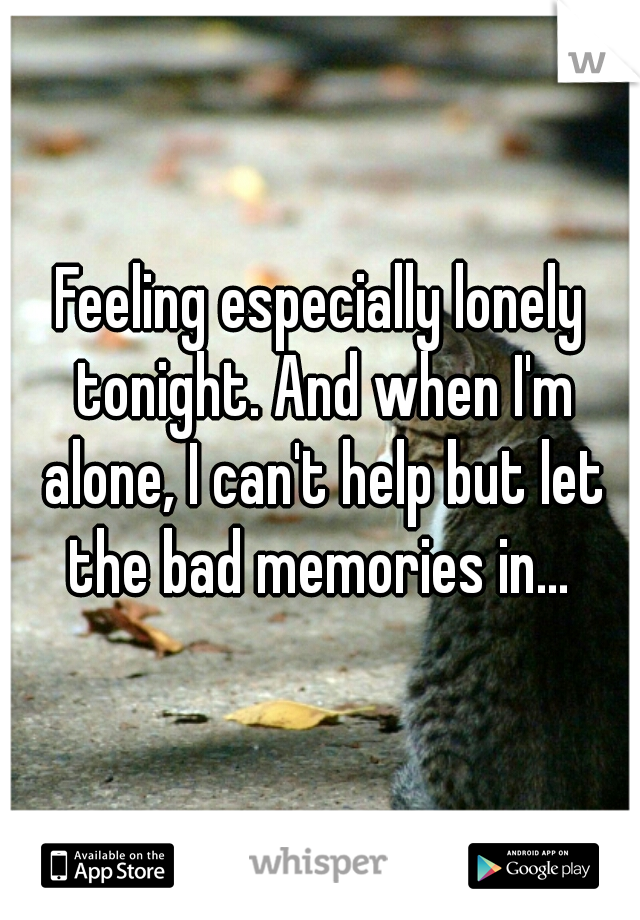 Feeling especially lonely tonight. And when I'm alone, I can't help but let the bad memories in... 