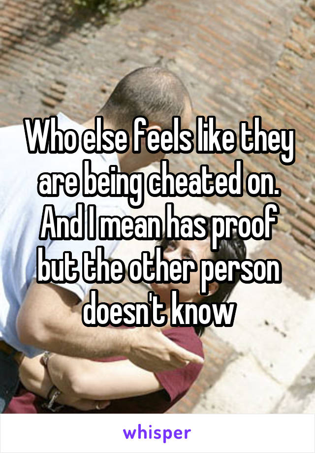 Who else feels like they are being cheated on. And I mean has proof but the other person doesn't know