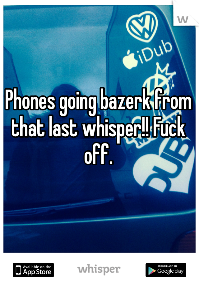 Phones going bazerk from that last whisper!! Fuck off. 