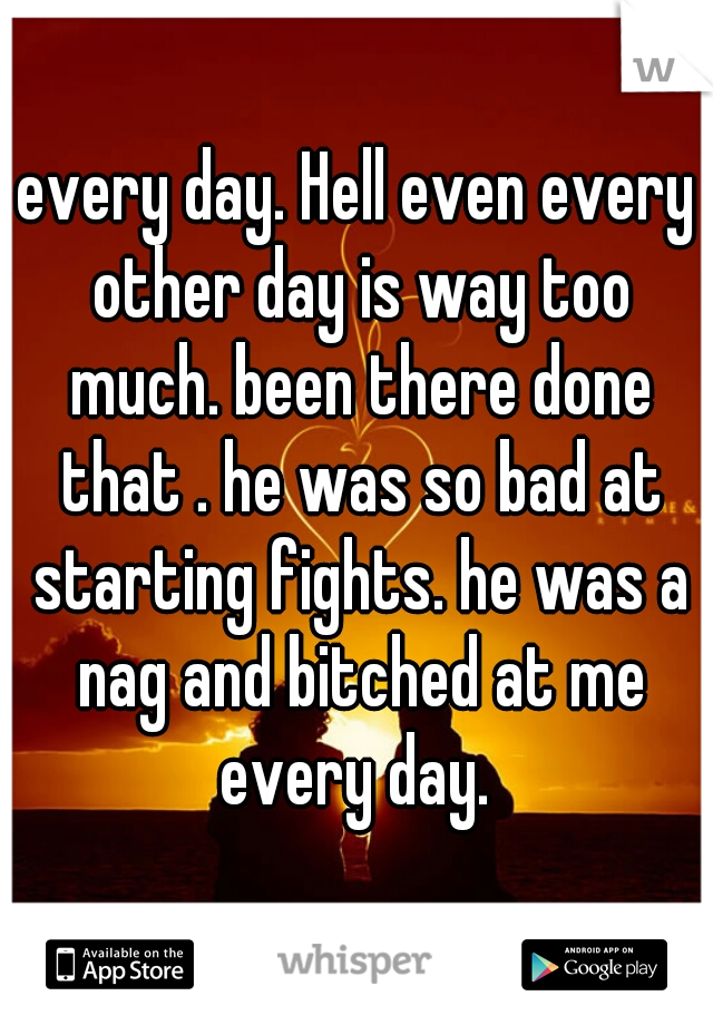 every day. Hell even every other day is way too much. been there done that . he was so bad at starting fights. he was a nag and bitched at me every day. 