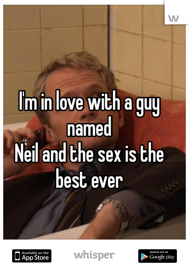 I'm in love with a guy named 
Neil and the sex is the best ever 