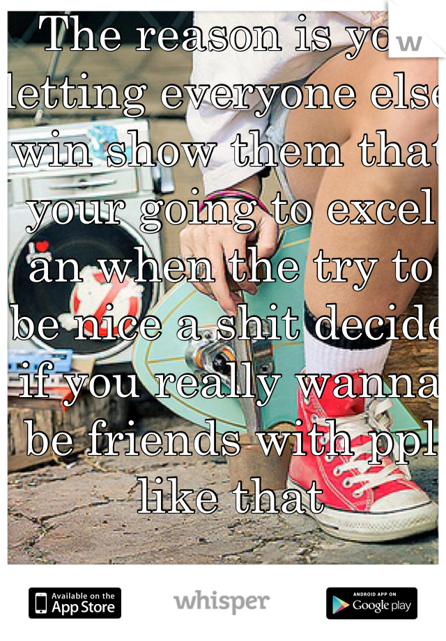 The reason is you letting everyone else win show them that your going to excel an when the try to be nice a shit decide if you really wanna be friends with ppl like that