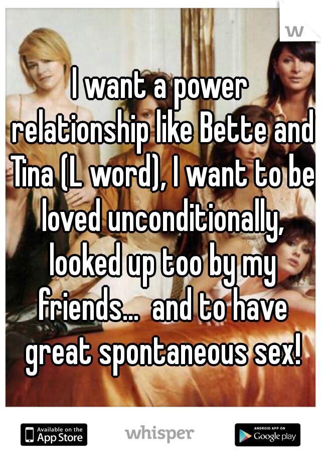 I want a power relationship like Bette and Tina (L word), I want to be loved unconditionally, looked up too by my friends...  and to have great spontaneous sex!