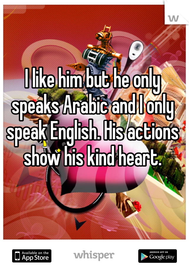 I like him but he only speaks Arabic and I only speak English. His actions show his kind heart. 