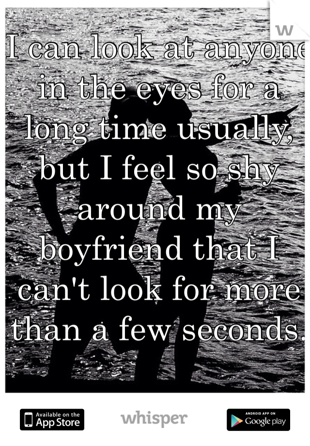 I can look at anyone in the eyes for a long time usually, but I feel so shy around my boyfriend that I can't look for more than a few seconds. 