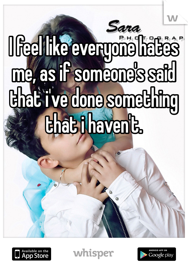 I feel like everyone hates me, as if someone's said that i've done something that i haven't.