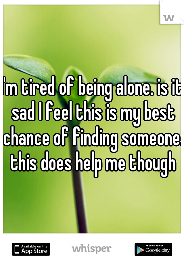 I'm tired of being alone. is it sad I feel this is my best chance of finding someone. this does help me though