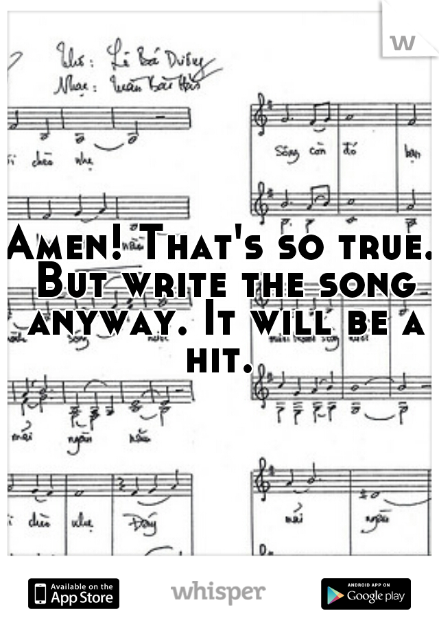 Amen! That's so true. But write the song anyway. It will be a hit. 
