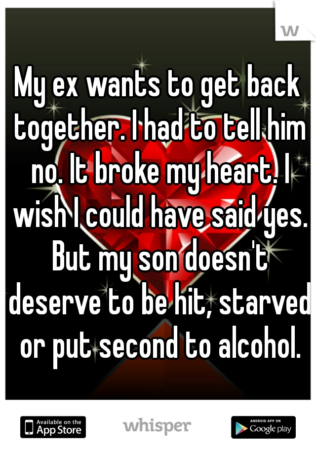 My ex wants to get back together. I had to tell him no. It broke my heart. I wish I could have said yes. But my son doesn't deserve to be hit, starved or put second to alcohol.