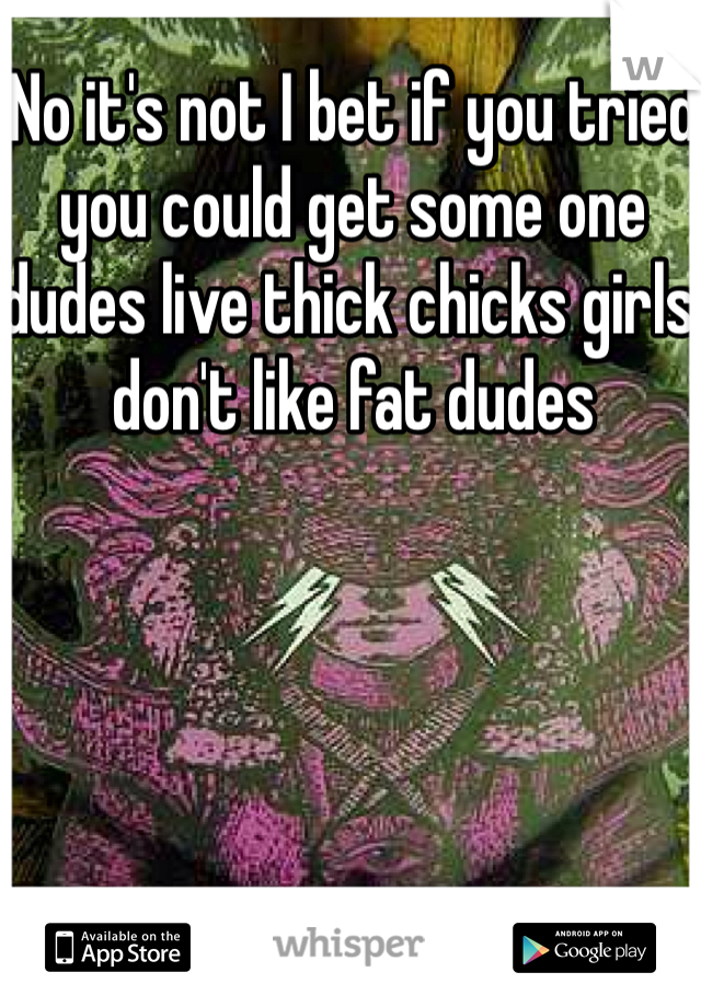 No it's not I bet if you tried you could get some one dudes live thick chicks girls don't like fat dudes 
