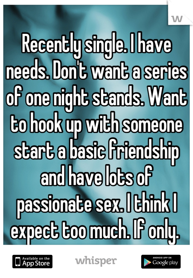 Recently single. I have needs. Don't want a series of one night stands. Want to hook up with someone start a basic friendship and have lots of passionate sex. I think I expect too much. If only. 