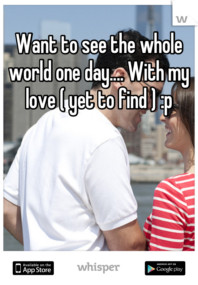 Want to see the whole world one day.... With my love ( yet to find ) :p