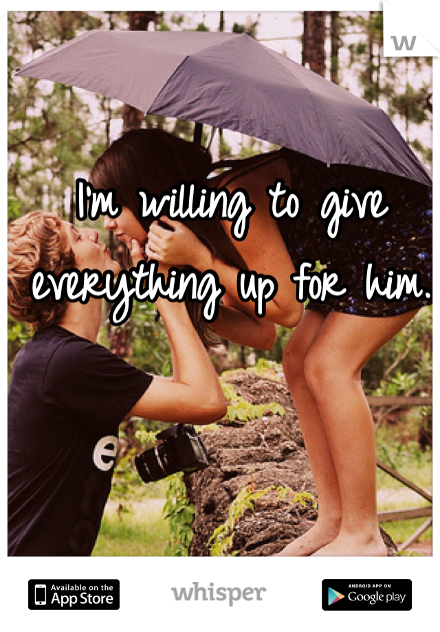 I'm willing to give everything up for him.