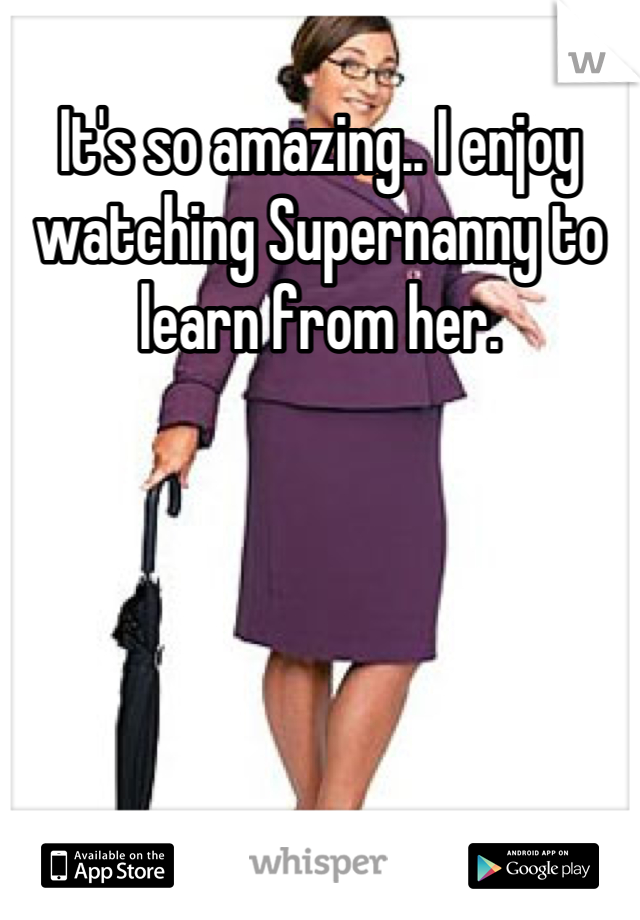 It's so amazing.. I enjoy watching Supernanny to learn from her.