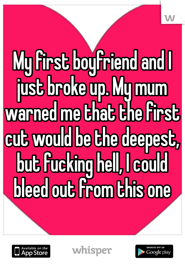 My first boyfriend and I just broke up. My mum warned me that the first cut would be the deepest, but fucking hell, I could bleed out from this one 