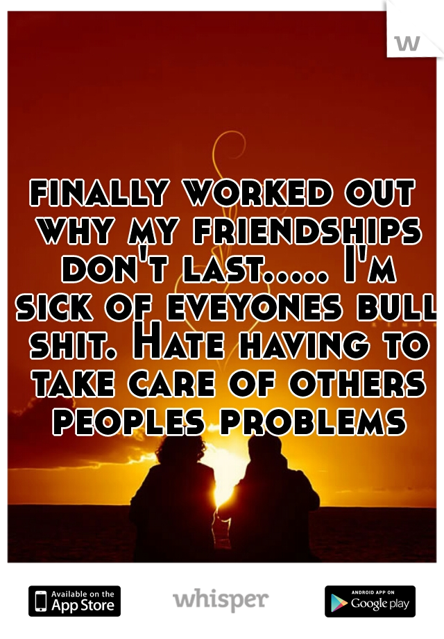 finally worked out why my friendships don't last..... I'm sick of eveyones bull shit. Hate having to take care of others peoples problems