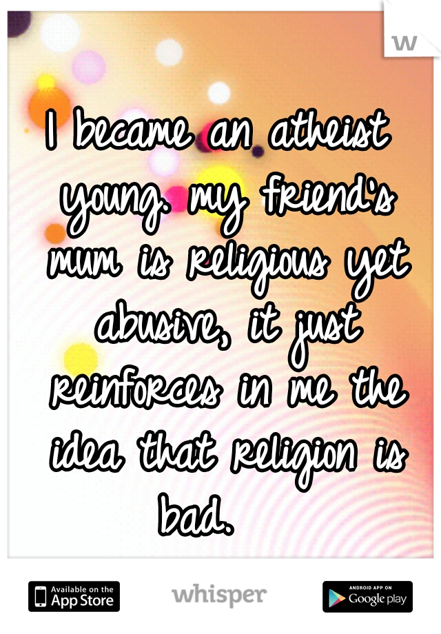 I became an atheist young. my friend's mum is religious yet abusive, it just reinforces in me the idea that religion is bad.   