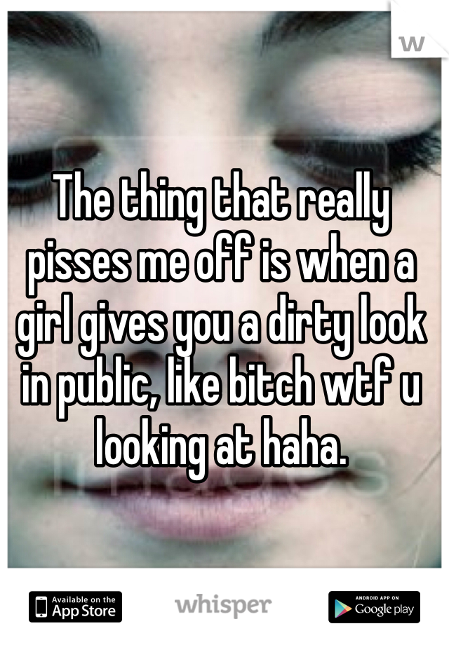 The thing that really pisses me off is when a girl gives you a dirty look in public, like bitch wtf u looking at haha. 