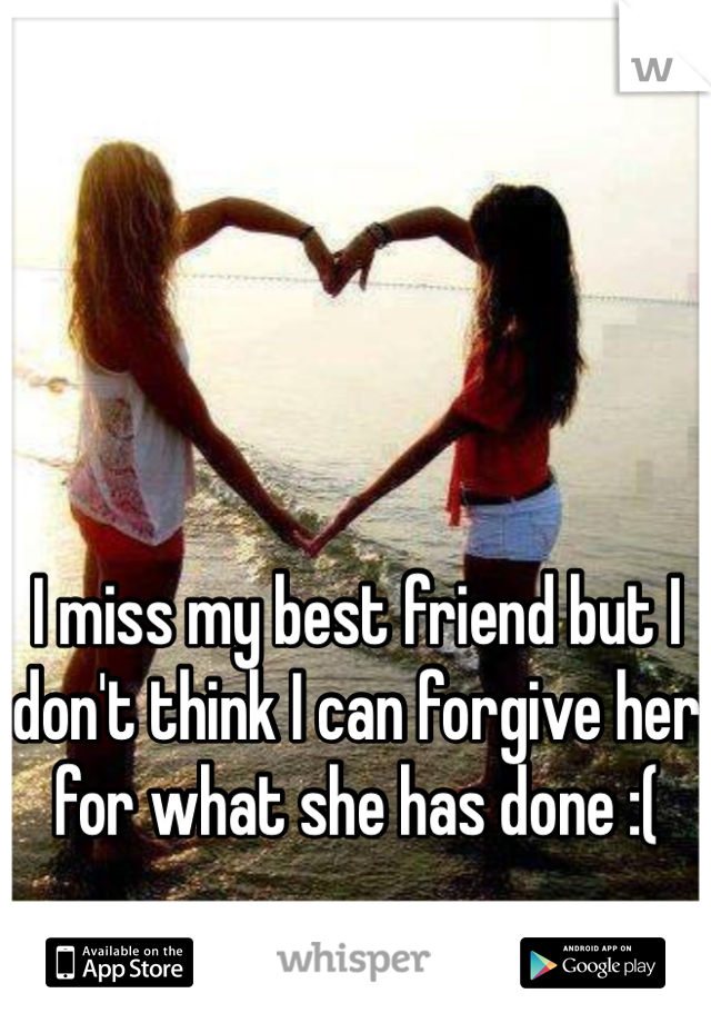 I miss my best friend but I don't think I can forgive her for what she has done :(