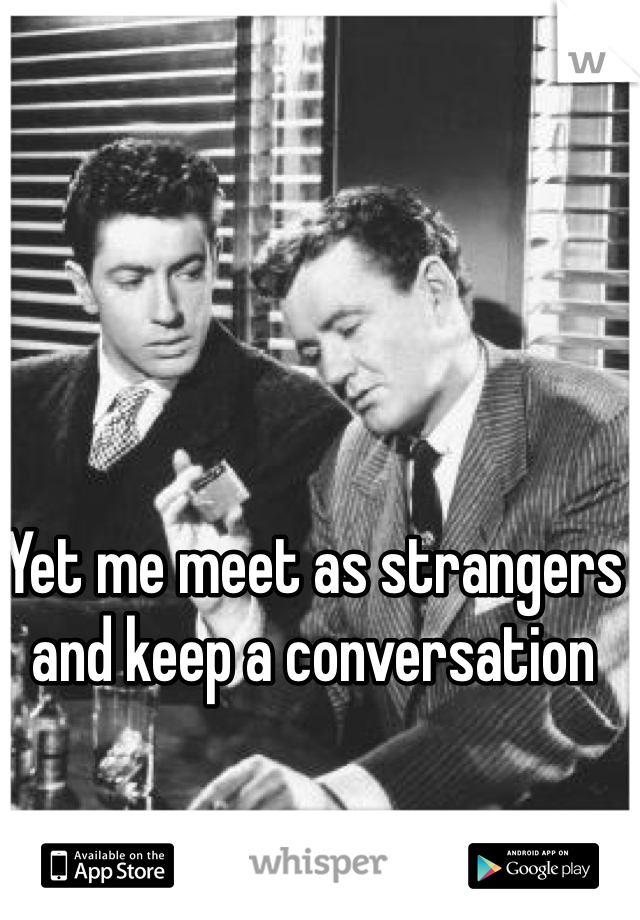 Yet me meet as strangers and keep a conversation 