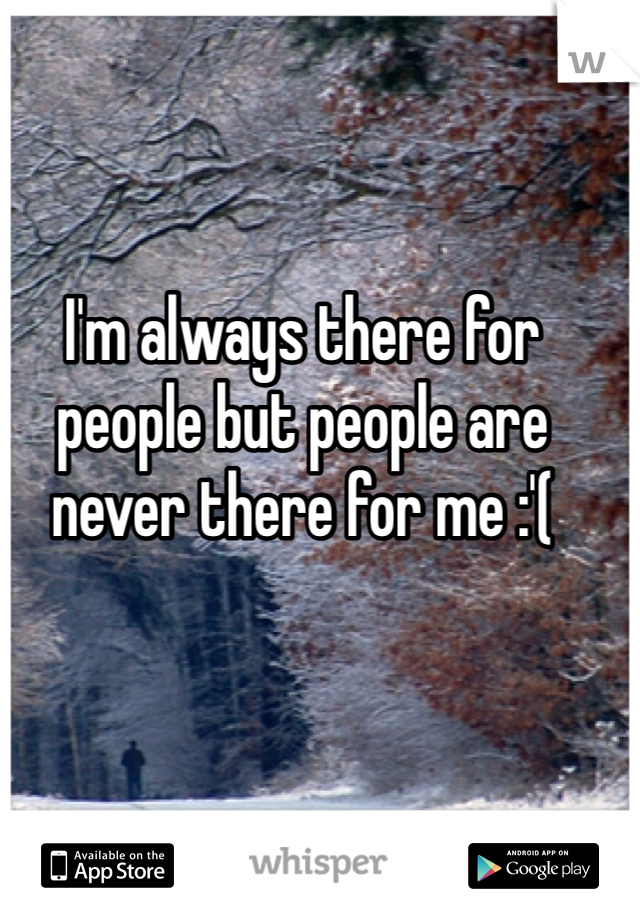 I'm always there for people but people are never there for me :'(
