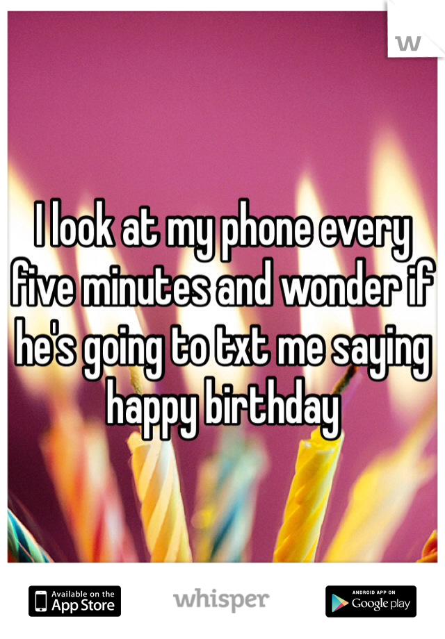 I look at my phone every five minutes and wonder if he's going to txt me saying happy birthday