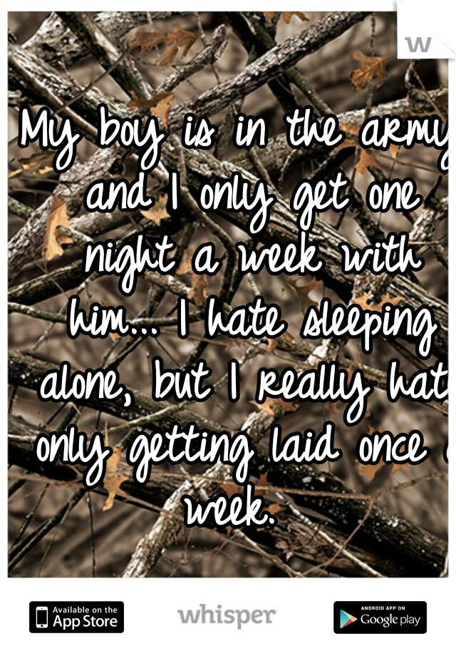 My boy is in the army and I only get one night a week with him... I hate sleeping alone, but I really hate only getting laid once a week.  