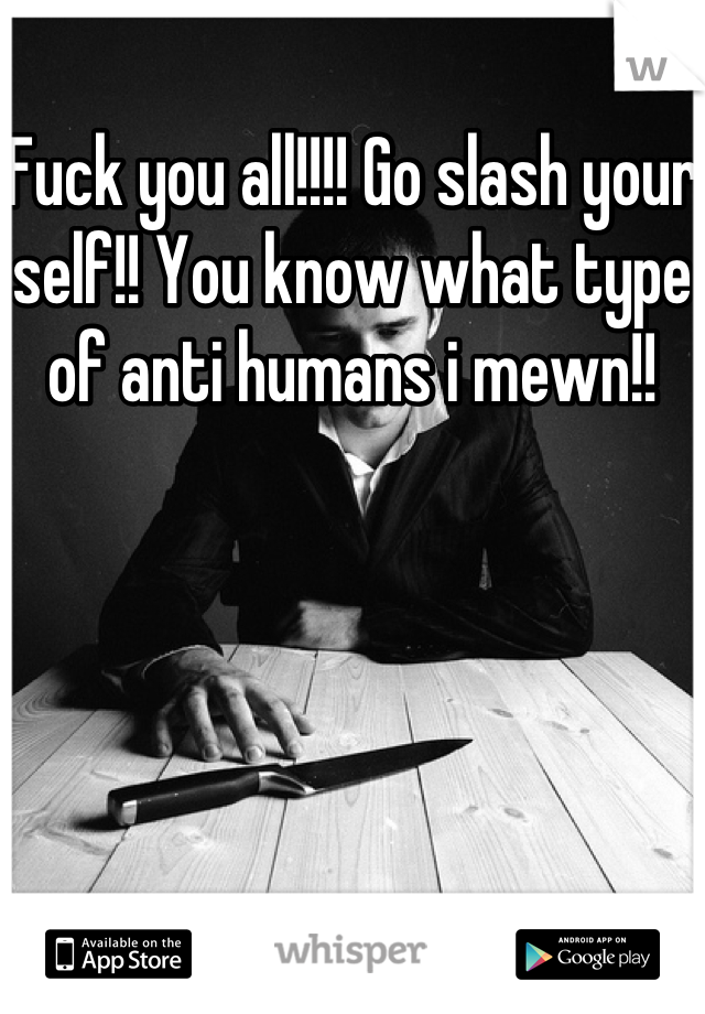 Fuck you all!!!! Go slash your self!! You know what type of anti humans i mewn!!