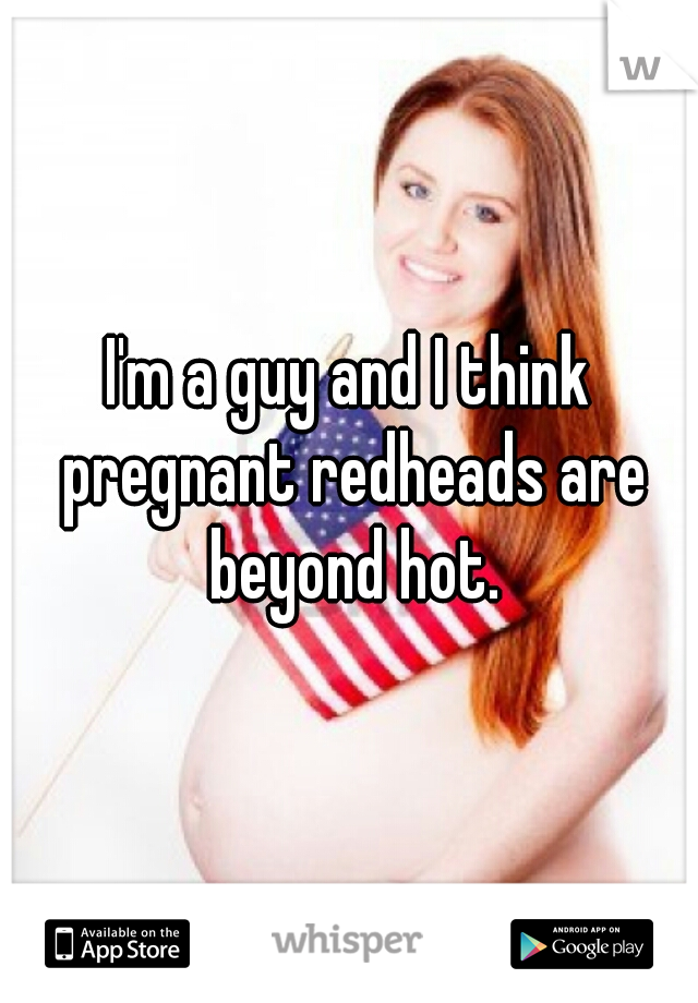 I'm a guy and I think pregnant redheads are beyond hot.