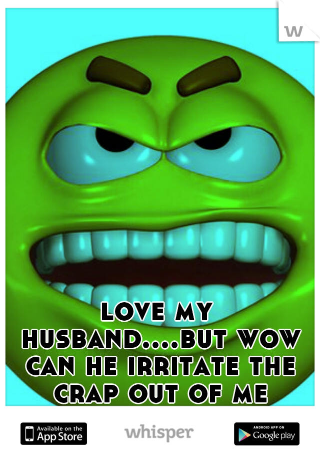 love my husband....but wow can he irritate the crap out of me ahgggggg