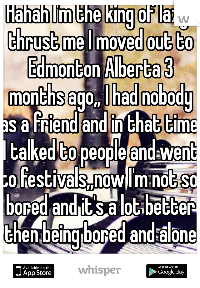 Hahah I'm the king of lazy,, thrust me I moved out to Edmonton Alberta 3 months ago,, I had nobody as a friend and in that time I talked to people and went to festivals,,now I'm not so bored and it's a lot better then being bored and alone 