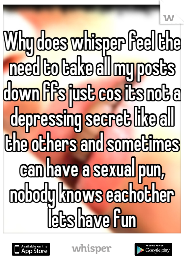 Why does whisper feel the need to take all my posts down ffs just cos its not a depressing secret like all the others and sometimes can have a sexual pun,
nobody knows eachother lets have fun