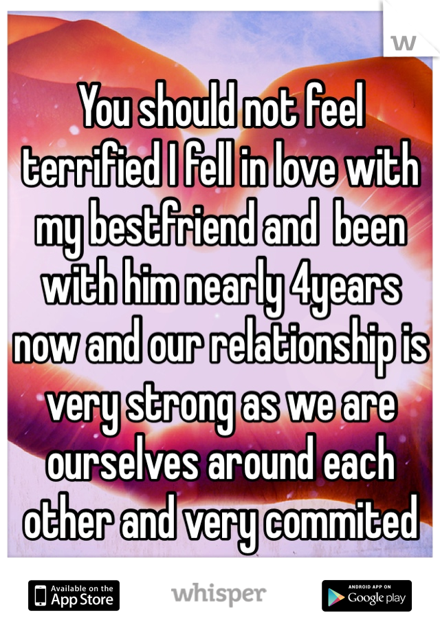 You should not feel terrified I fell in love with my bestfriend and  been with him nearly 4years now and our relationship is very strong as we are ourselves around each other and very commited 
