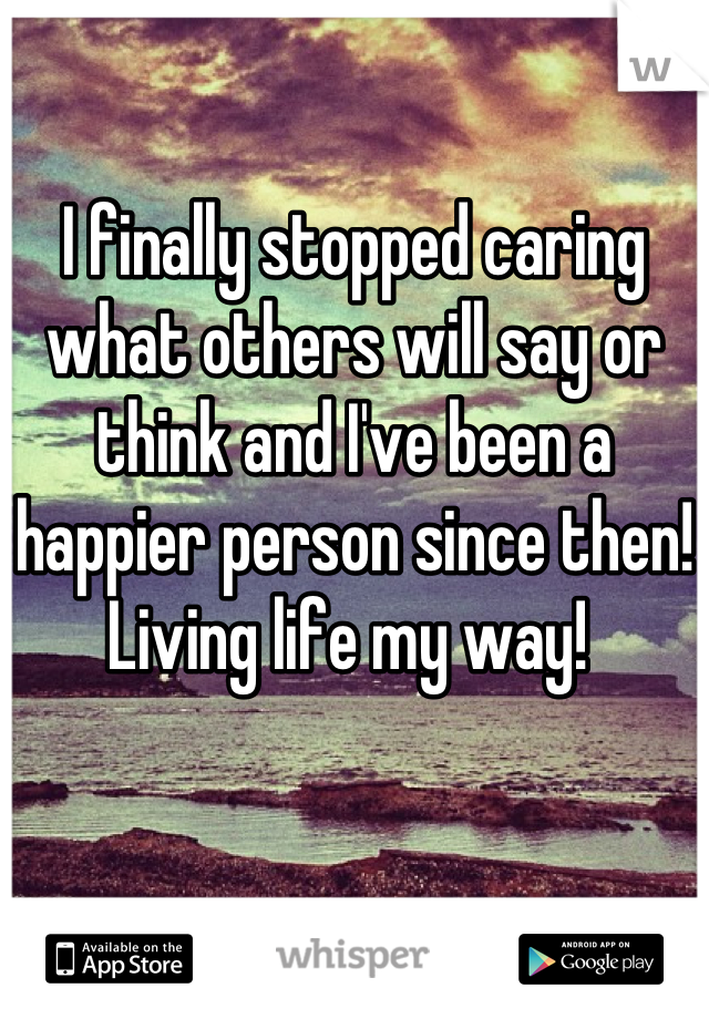 

I finally stopped caring what others will say or think and I've been a happier person since then! Living life my way! 
