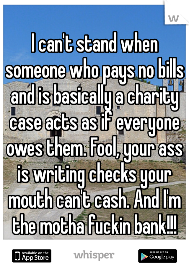 I can't stand when someone who pays no bills and is basically a charity case acts as if everyone owes them. Fool, your ass is writing checks your mouth can't cash. And I'm the motha fuckin bank!!! 