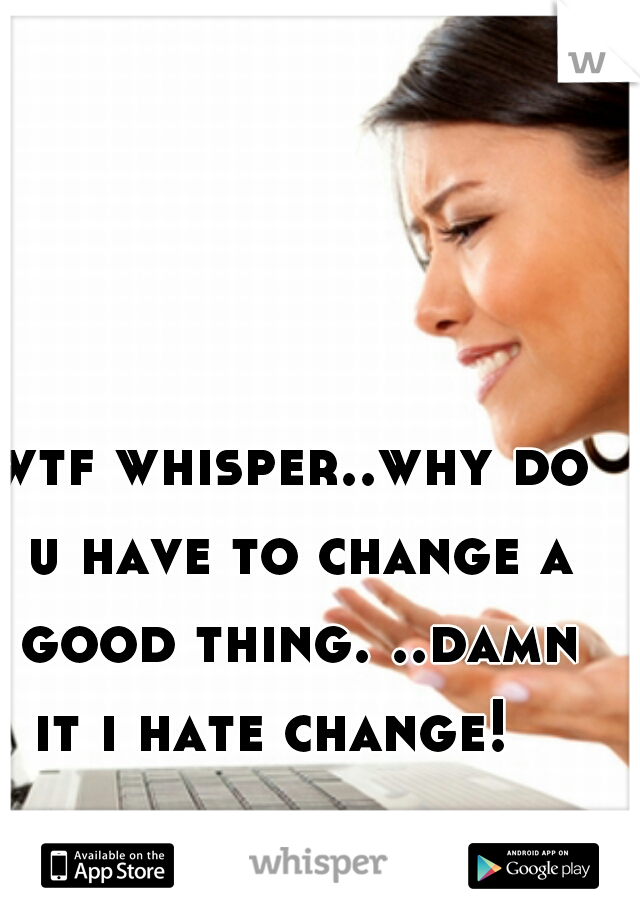wtf whisper..why do u have to change a good thing. ..damn it i hate change!   