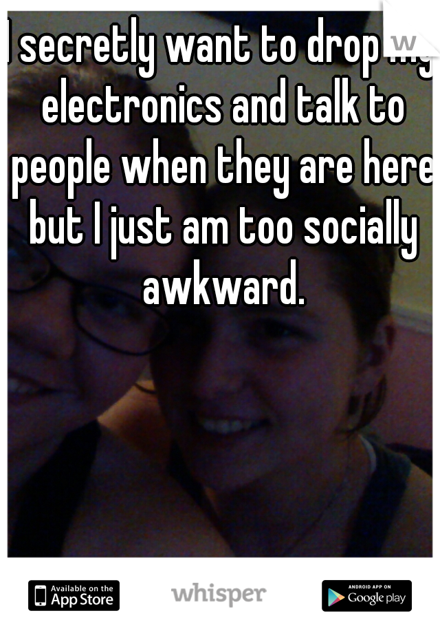 I secretly want to drop my electronics and talk to people when they are here but I just am too socially awkward.