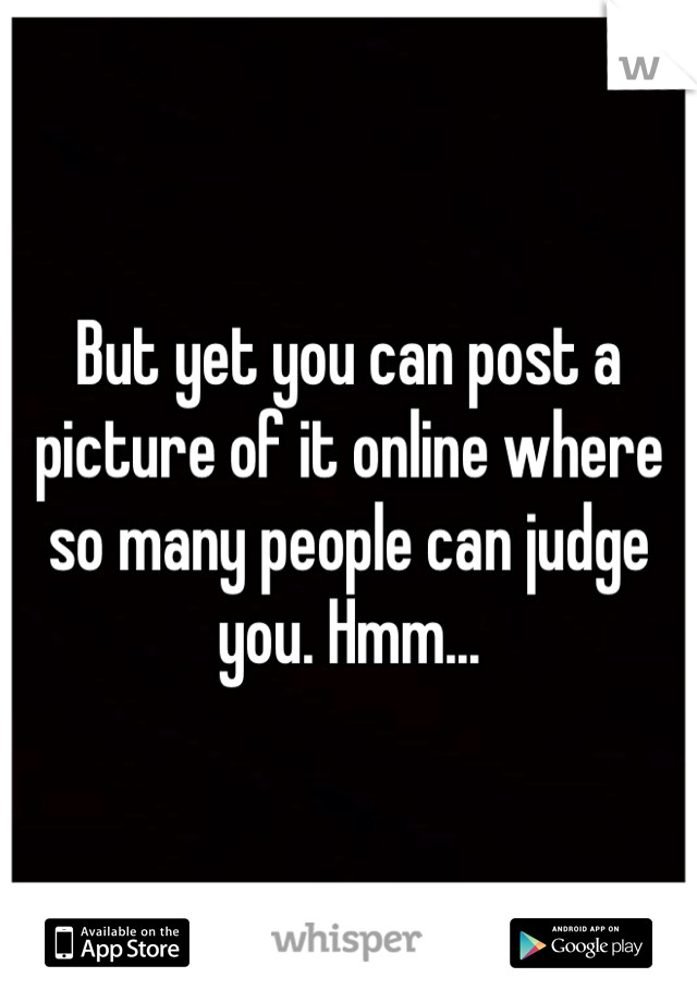 But yet you can post a picture of it online where so many people can judge you. Hmm...