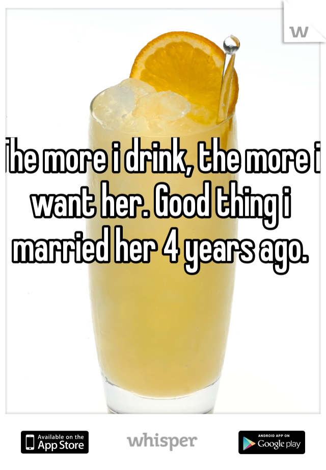The more i drink, the more i want her. Good thing i married her 4 years ago.