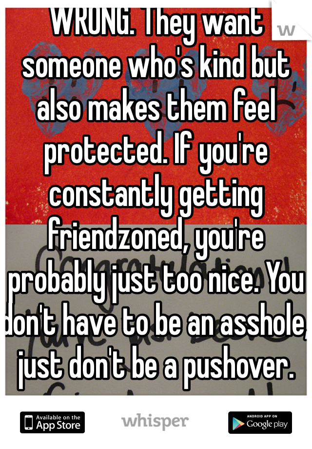 WRONG. They want someone who's kind but also makes them feel protected. If you're constantly getting friendzoned, you're probably just too nice. You don't have to be an asshole, just don't be a pushover.