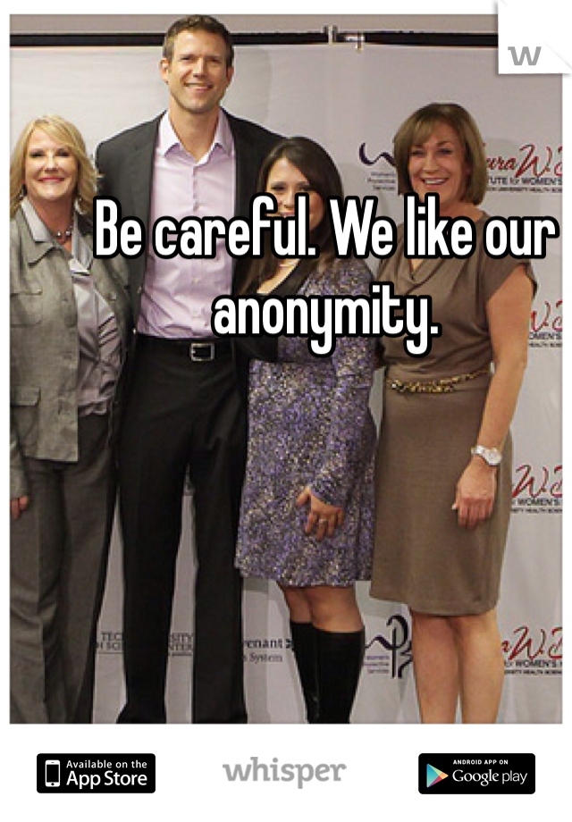 Be careful. We like our anonymity. 