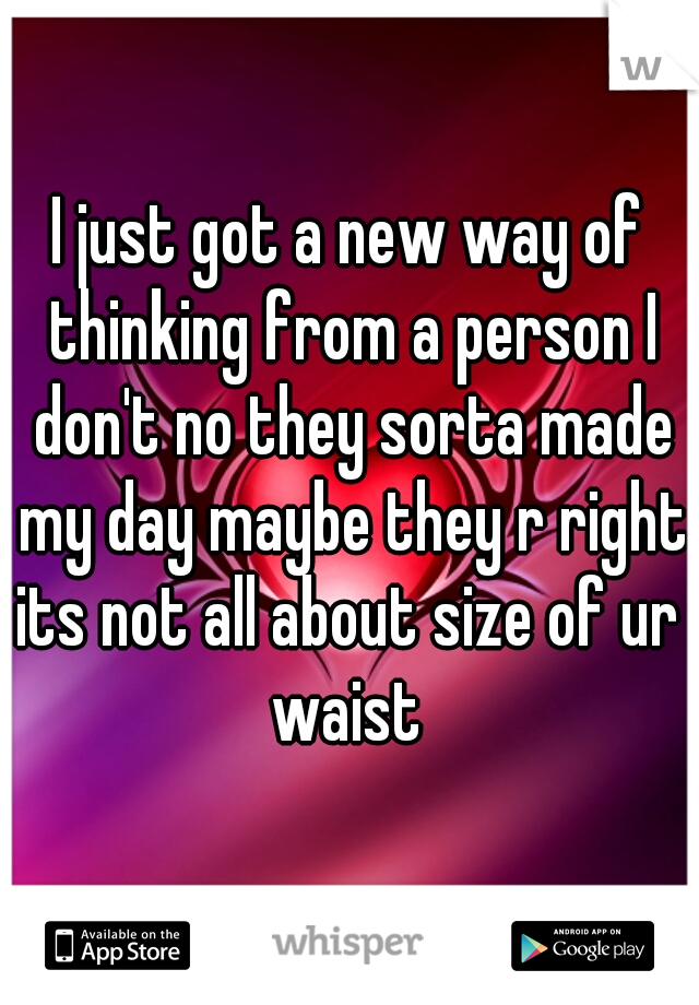 I just got a new way of thinking from a person I don't no they sorta made my day maybe they r right its not all about size of ur  waist 