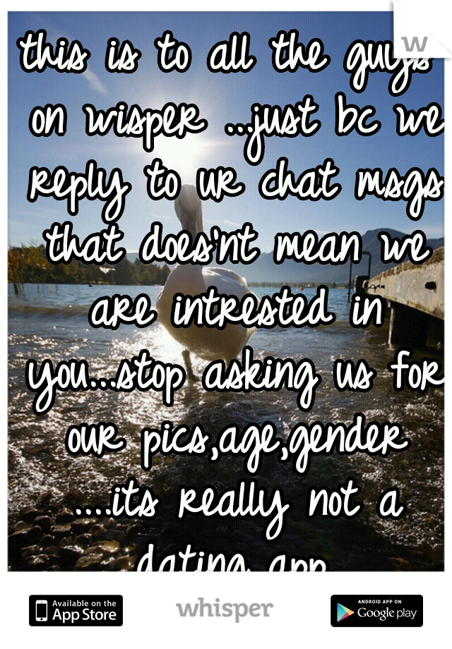 this is to all the guys on wisper ...just bc we reply to ur chat msgs that does'nt mean we are intrested in you...stop asking us for our pics,age,gender ....its really not a dating app.