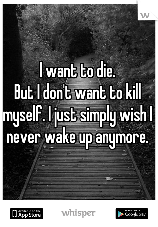 I want to die.
But I don't want to kill myself. I just simply wish I never wake up anymore.
