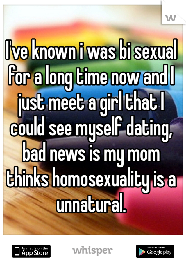 I've known i was bi sexual for a long time now and I just meet a girl that I could see myself dating, bad news is my mom thinks homosexuality is a unnatural. 