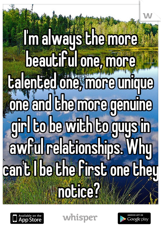 I'm always the more beautiful one, more talented one, more unique one and the more genuine girl to be with to guys in awful relationships. Why can't I be the first one they notice? 