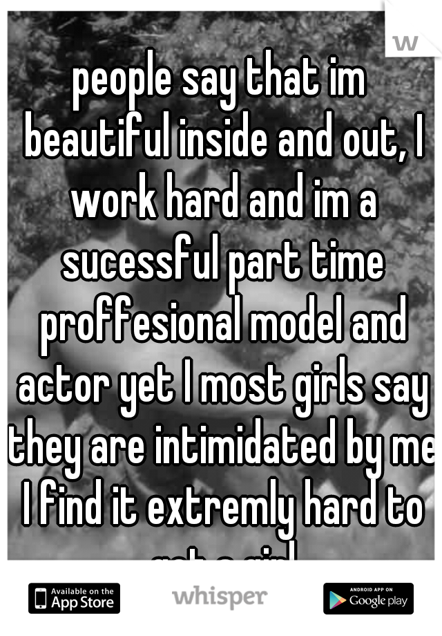 people say that im beautiful inside and out, I work hard and im a sucessful part time proffesional model and actor yet I most girls say they are intimidated by me I find it extremly hard to get a girl