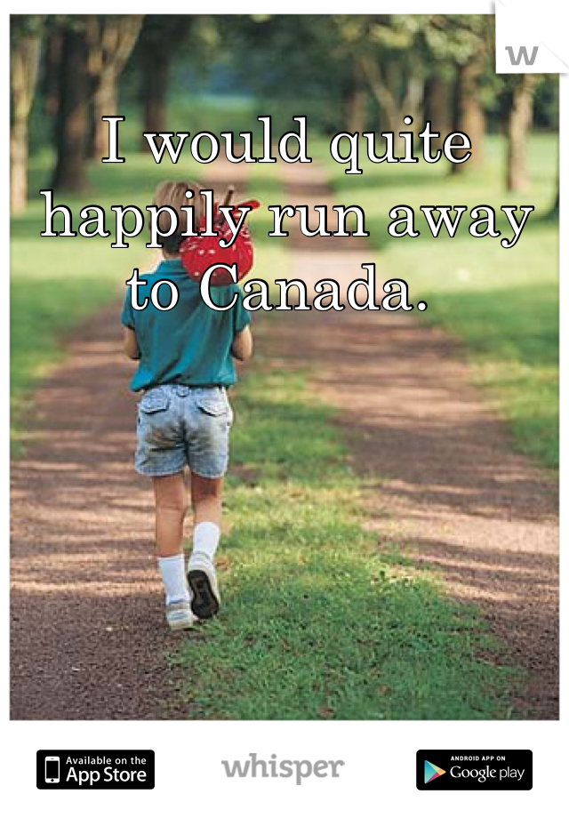 I would quite happily run away to Canada. 